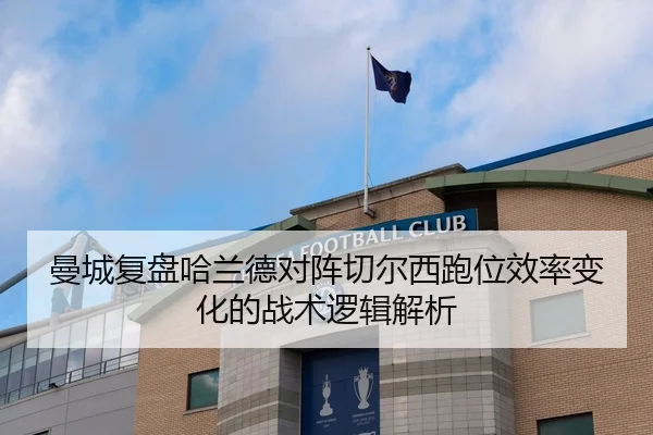 曼城复盘哈兰德对阵切尔西跑位效率变化的战术逻辑解析