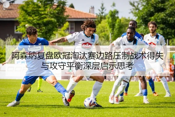 阿森纳复盘欧冠淘汰赛边路压制战术得失与攻守平衡深层启示思考
