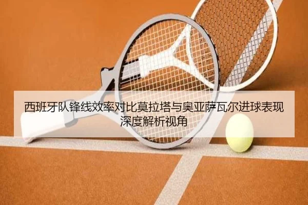 西班牙队锋线效率对比莫拉塔与奥亚萨瓦尔进球表现深度解析视角
