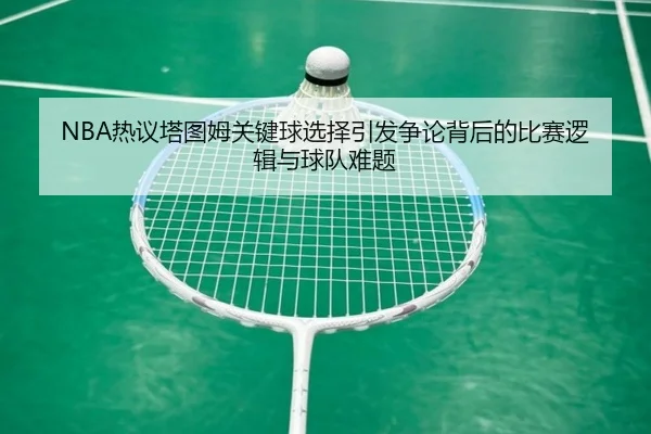 NBA热议塔图姆关键球选择引发争论背后的比赛逻辑与球队难题