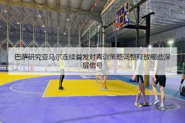 巴萨研究亚马尔连续首发对青训策略调整释放哪些深层信号