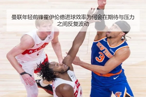 曼联年轻前锋霍伊伦德进球效率为何会在期待与压力之间反复波动